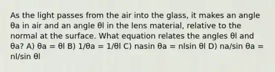 As the light passes from the air into the glass, it makes an angle θa in air and an angle θl in the lens material, relative to the normal at the surface. What equation relates the angles θl and θa? A) θa = θl B) 1/θa = 1/θl C) nasin θa = nlsin θl D) na/sin θa = nl/sin θl