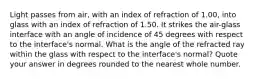 Light passes from air, with an index of refraction of 1.00, into glass with an index of refraction of 1.50. It strikes the air-glass interface with an angle of incidence of 45 degrees with respect to the interface's normal. What is the angle of the refracted ray within the glass with respect to the interface's normal? Quote your answer in degrees rounded to the nearest whole number.