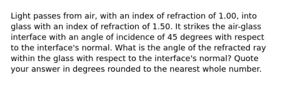 Light passes from air, with an index of refraction of 1.00, into glass with an index of refraction of 1.50. It strikes the air-glass interface with an angle of incidence of 45 degrees with respect to the interface's normal. What is the angle of the refracted ray within the glass with respect to the interface's normal? Quote your answer in degrees rounded to the nearest whole number.