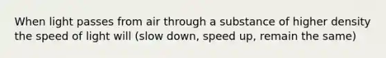 When light passes from air through a substance of higher density the speed of light will (slow down, speed up, remain the same)