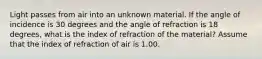 Light passes from air into an unknown material. If the angle of incidence is 30 degrees and the angle of refraction is 18 degrees, what is the index of refraction of the material? Assume that the index of refraction of air is 1.00.