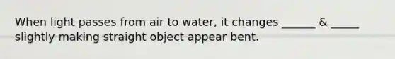 When light passes from air to water, it changes ______ & _____ slightly making straight object appear bent.