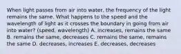 When light passes from air into water, the frequency of the light remains the same. What happens to the speed and the wavelength of light as it crosses the boundary in going from air into water? (speed, wavelength) A. increases, remains the same B. remains the same, decreases C. remains the same, remains the same D. decreases, increases E. decreases, decreases