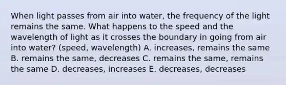 When light passes from air into water, the frequency of the light remains the same. What happens to the speed and the wavelength of light as it crosses the boundary in going from air into water? (speed, wavelength) A. increases, remains the same B. remains the same, decreases C. remains the same, remains the same D. decreases, increases E. decreases, decreases