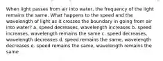 When light passes from air into water, the frequency of the light remains the same. What happens to the speed and the wavelength of light as it crosses the boundary in going from air into water? a. speed decreases, wavelength increases b. speed increases, wavelength remains the same c. speed decreases, wavelength decreases d. speed remains the same, wavelength decreases e. speed remains the same, wavelength remains the same