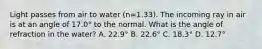 Light passes from air to water (n=1.33). The incoming ray in air is at an angle of 17.0° to the normal. What is the angle of refraction in the water? A. 22.9° B. 22.6° C. 18.3° D. 12.7°