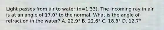 Light passes from air to water (n=1.33). The incoming ray in air is at an angle of 17.0° to the normal. What is the angle of refraction in the water? A. 22.9° B. 22.6° C. 18.3° D. 12.7°