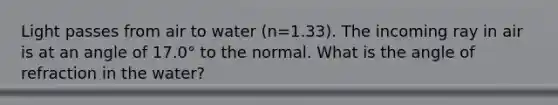 Light passes from air to water (n=1.33). The incoming ray in air is at an angle of 17.0° to the normal. What is the angle of refraction in the water?