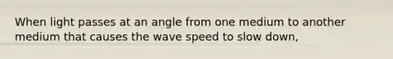 When light passes at an angle from one medium to another medium that causes the wave speed to slow down,