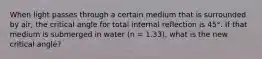 When light passes through a certain medium that is surrounded by air, the critical angle for total internal reflection is 45°. If that medium is submerged in water (n = 1.33), what is the new critical angle?