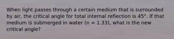 When light passes through a certain medium that is surrounded by air, the critical angle for total internal reflection is 45°. If that medium is submerged in water (n = 1.33), what is the new critical angle?