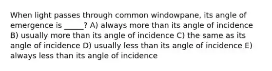 When light passes through common windowpane, its angle of emergence is _____? A) always more than its angle of incidence B) usually more than its angle of incidence C) the same as its angle of incidence D) usually less than its angle of incidence E) always less than its angle of incidence