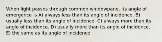 When light passes through common windowpane, its angle of emergence is A) always less than its angle of incidence. B) usually less than its angle of incidence. C) always more than its angle of incidence. D) usually more than its angle of incidence. E) the same as its angle of incidence.