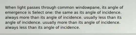 When light passes through common windowpane, its angle of emergence is Select one: the same as its angle of incidence. always more than its angle of incidence. usually less than its angle of incidence. usually more than its angle of incidence. always less than its angle of incidence.