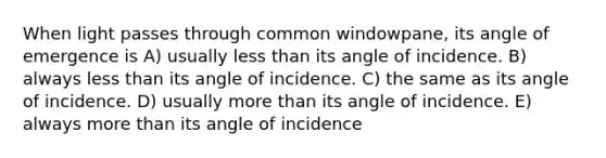 When light passes through common windowpane, its angle of emergence is A) usually less than its angle of incidence. B) always less than its angle of incidence. C) the same as its angle of incidence. D) usually more than its angle of incidence. E) always more than its angle of incidence