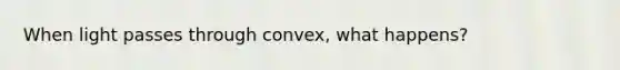 When light passes through convex, what happens?