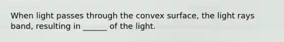 When light passes through the convex surface, the light rays band, resulting in ______ of the light.