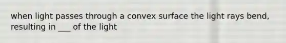 when light passes through a convex surface the light rays bend, resulting in ___ of the light