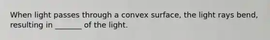 When light passes through a convex surface, the light rays bend, resulting in _______ of the light.