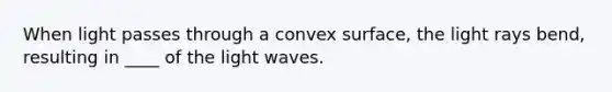 When light passes through a convex surface, the light rays bend, resulting in ____ of the light waves.