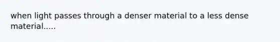 when light passes through a denser material to a less dense material.....