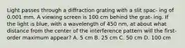 Light passes through a diffraction grating with a slit spac- ing of 0.001 mm. A viewing screen is 100 cm behind the grat- ing. If the light is blue, with a wavelength of 450 nm, at about what distance from the center of the interference pattern will the first-order maximum appear? A. 5 cm B. 25 cm C. 50 cm D. 100 cm