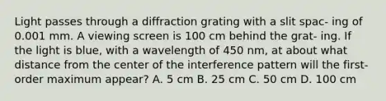 Light passes through a diffraction grating with a slit spac- ing of 0.001 mm. A viewing screen is 100 cm behind the grat- ing. If the light is blue, with a wavelength of 450 nm, at about what distance from the center of the interference pattern will the first-order maximum appear? A. 5 cm B. 25 cm C. 50 cm D. 100 cm