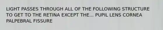 LIGHT PASSES THROUGH ALL OF THE FOLLOWING STRUCTURE TO GET TO THE RETINA EXCEPT THE... PUPIL LENS CORNEA PALPEBRAL FISSURE