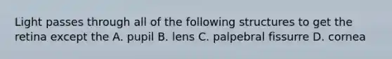 Light passes through all of the following structures to get the retina except the A. pupil B. lens C. palpebral fissurre D. cornea