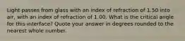 Light passes from glass with an index of refraction of 1.50 into air, with an index of refraction of 1.00. What is the critical angle for this interface? Quote your answer in degrees rounded to the nearest whole number.