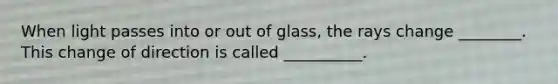 When light passes into or out of glass, the rays change ________. This change of direction is called __________.