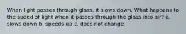 When light passes through glass, it slows down. What happens to the speed of light when it passes through the glass into air? a. slows down b. speeds up c. does not change