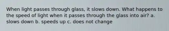 When light passes through glass, it slows down. What happens to the speed of light when it passes through the glass into air? a. slows down b. speeds up c. does not change