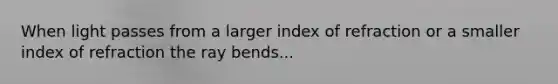 When light passes from a larger index of refraction or a smaller index of refraction the ray bends...