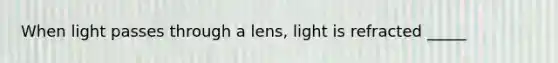 When light passes through a lens, light is refracted _____