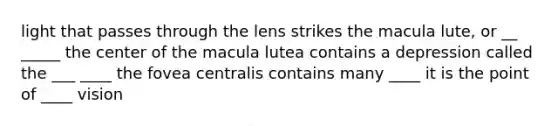 light that passes through the lens strikes the macula lute, or __ _____ the center of the macula lutea contains a depression called the ___ ____ the fovea centralis contains many ____ it is the point of ____ vision