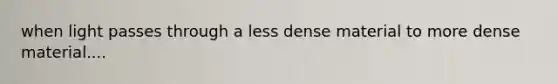 when light passes through a less dense material to more dense material....