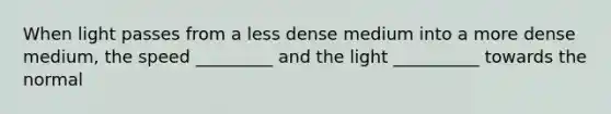 When light passes from a less dense medium into a more dense medium, the speed _________ and the light __________ towards the normal