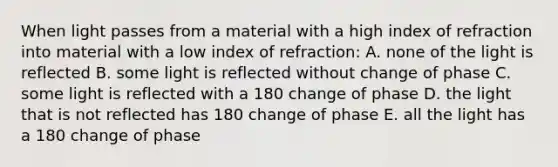 When light passes from a material with a high index of refraction into material with a low index of refraction: A. none of the light is reflected B. some light is reflected without change of phase C. some light is reflected with a 180 change of phase D. the light that is not reflected has 180 change of phase E. all the light has a 180 change of phase