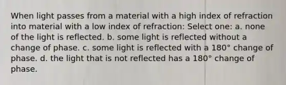 When light passes from a material with a high index of refraction into material with a low index of refraction: Select one: a. none of the light is reflected. b. some light is reflected without a change of phase. c. some light is reflected with a 180° change of phase. d. the light that is not reflected has a 180° change of phase.