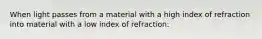 When light passes from a material with a high index of refraction into material with a low index of refraction: