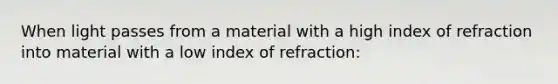 When light passes from a material with a high index of refraction into material with a low index of refraction: