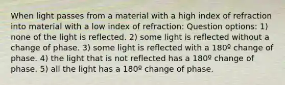 When light passes from a material with a high index of refraction into material with a low index of refraction: Question options: 1) none of the light is reflected. 2) some light is reflected without a change of phase. 3) some light is reflected with a 180º change of phase. 4) the light that is not reflected has a 180º change of phase. 5) all the light has a 180º change of phase.