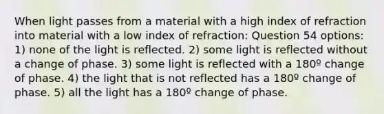 When light passes from a material with a high index of refraction into material with a low index of refraction: Question 54 options: 1) none of the light is reflected. 2) some light is reflected without a change of phase. 3) some light is reflected with a 180º change of phase. 4) the light that is not reflected has a 180º change of phase. 5) all the light has a 180º change of phase.