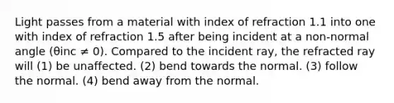Light passes from a material with index of refraction 1.1 into one with index of refraction 1.5 after being incident at a non-normal angle (θinc ≠ 0). Compared to the incident ray, the refracted ray will (1) be unaffected. (2) bend towards the normal. (3) follow the normal. (4) bend away from the normal.