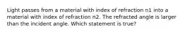 Light passes from a material with index of refraction n1 into a material with index of refraction n2. The refracted angle is larger than the incident angle. Which statement is true?