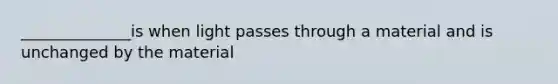 ______________is when light passes through a material and is unchanged by the material