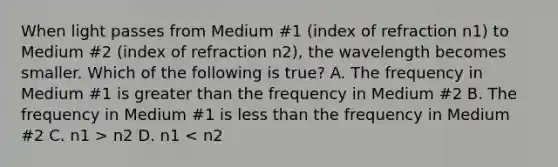 When light passes from Medium #1 (index of refraction n1) to Medium #2 (index of refraction n2), the wavelength becomes smaller. Which of the following is true? A. The frequency in Medium #1 is greater than the frequency in Medium #2 B. The frequency in Medium #1 is less than the frequency in Medium #2 C. n1 > n2 D. n1 < n2