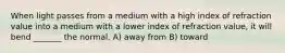 When light passes from a medium with a high index of refraction value into a medium with a lower index of refraction value, it will bend _______ the normal. A) away from B) toward