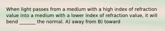 When light passes from a medium with a high index of refraction value into a medium with a lower index of refraction value, it will bend _______ the normal. A) away from B) toward